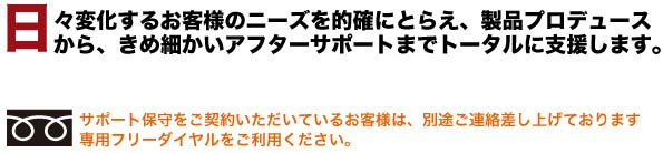 日々変化するお客様のニーズを的確にとらえ、製品プロデュースから、きめ細かいアフターサポートまでトータルに支援します。